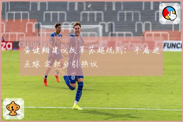 黄健翔建议改革苏超规则：平局进点球 定积分引热议