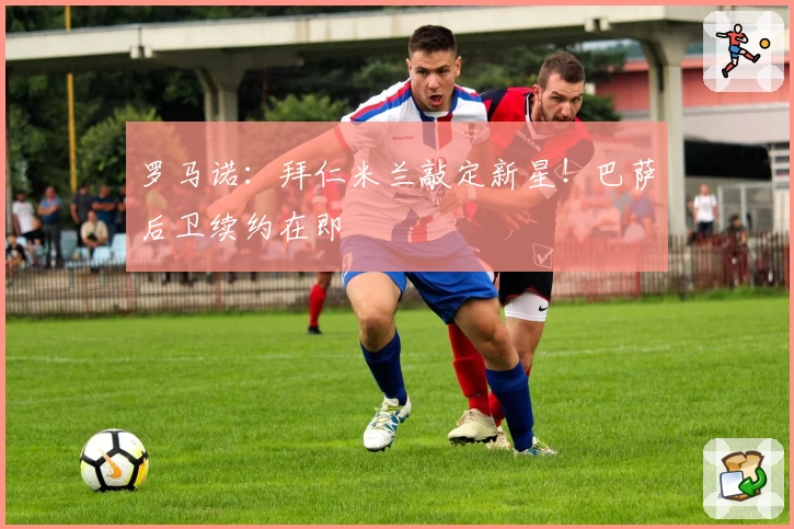 罗马诺：拜仁米兰敲定新星！巴萨后卫续约在即