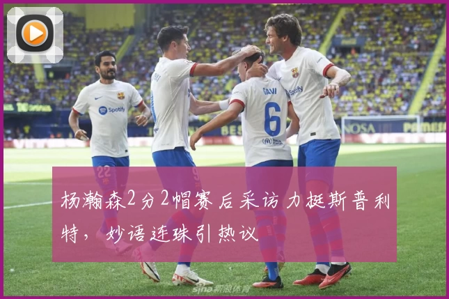 杨瀚森2分2帽赛后采访力挺斯普利特，妙语连珠引热议