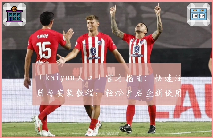 「kaiyun入口」官方指南：快速注册与安装教程，轻松开启全新使用体验