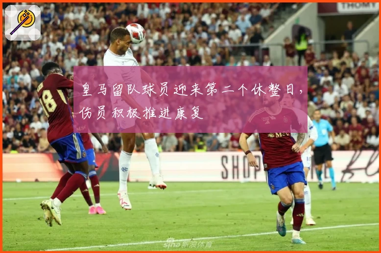 皇马留队球员迎来第二个休整日,伤员积极推进康复