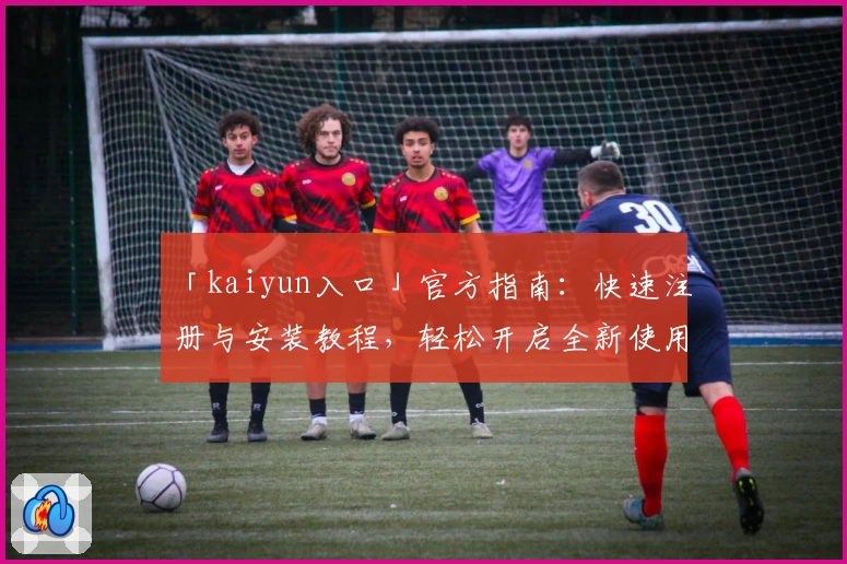 「kaiyun入口」官方指南：快速注册与安装教程，轻松开启全新使用体验
