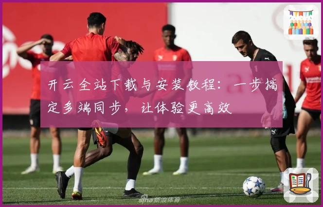 开云全站下载与安装教程：一步搞定多端同步，让体验更高效