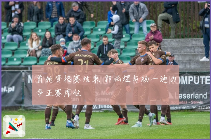 首轮资格赛结束 郭涵煜与杨一迪力争正赛席位