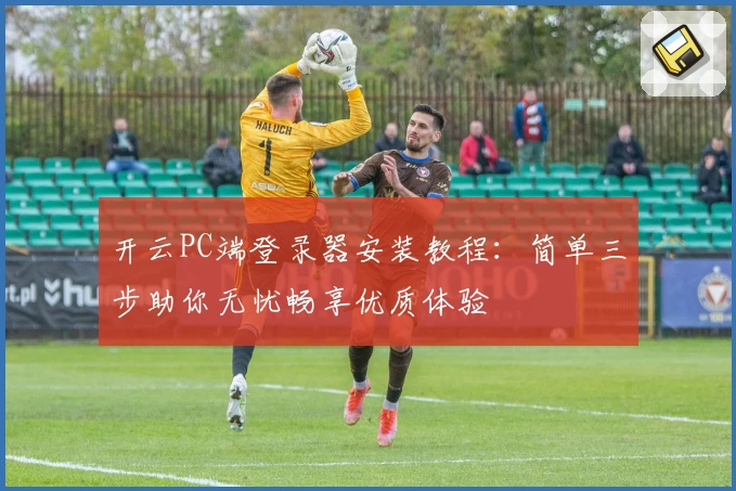 开云PC端登录器安装教程：简单三步助你无忧畅享优质体验