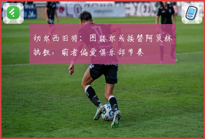 切尔西旧将:图赫尔或接替阿莫林执教,前者偏爱俱乐部节奏