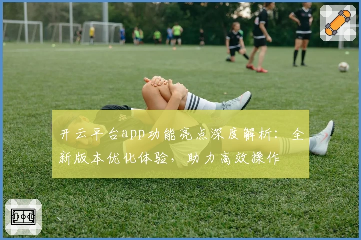 开云平台app功能亮点深度解析：全新版本优化体验，助力高效操作