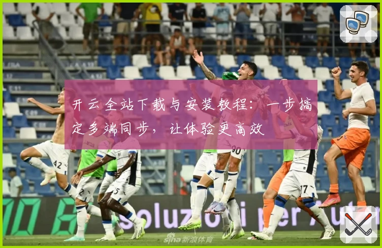 开云全站下载与安装教程：一步搞定多端同步，让体验更高效