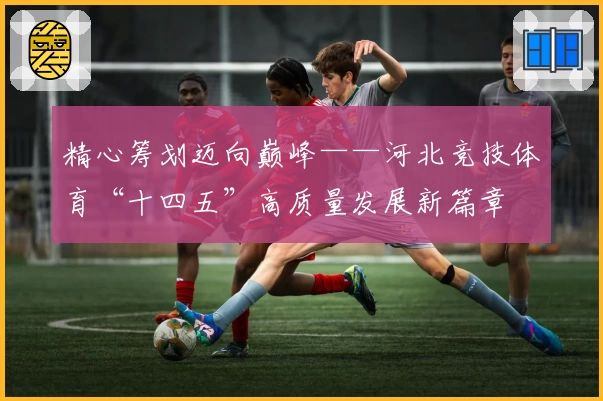 精心筹划迈向巅峰——河北竞技体育“十四五”高质量发展新篇章