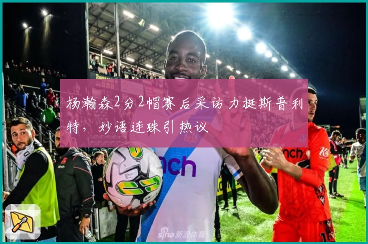 杨瀚森2分2帽赛后采访力挺斯普利特，妙语连珠引热议