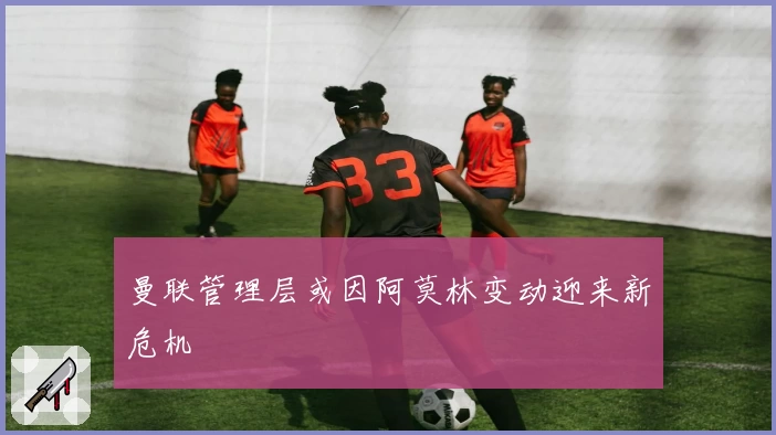 曼联管理层或因阿莫林变动迎来新危机